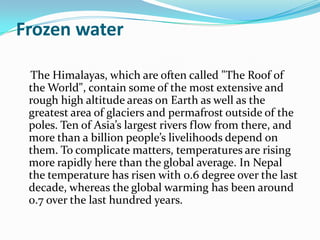 Frozen water

 The Himalayas, which are often called "The Roof of
 the World", contain some of the most extensive and
 rough high altitude areas on Earth as well as the
 greatest area of glaciers and permafrost outside of the
 poles. Ten of Asia’s largest rivers flow from there, and
 more than a billion people’s livelihoods depend on
 them. To complicate matters, temperatures are rising
 more rapidly here than the global average. In Nepal
 the temperature has risen with 0.6 degree over the last
 decade, whereas the global warming has been around
 0.7 over the last hundred years.
 