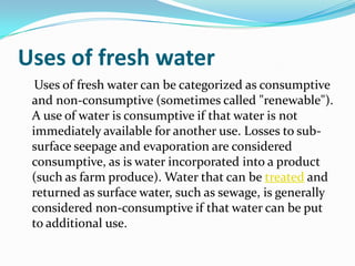 Uses of fresh water
  Uses of fresh water can be categorized as consumptive
 and non-consumptive (sometimes called "renewable").
 A use of water is consumptive if that water is not
 immediately available for another use. Losses to sub-
 surface seepage and evaporation are considered
 consumptive, as is water incorporated into a product
 (such as farm produce). Water that can be treated and
 returned as surface water, such as sewage, is generally
 considered non-consumptive if that water can be put
 to additional use.
 