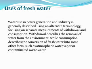 Uses of fresh water

 Water use in power generation and industry is
 generally described using an alternate terminology,
 focusing on separate measurements of withdrawal and
 consumption. Withdrawal describes the removal of
 water from the environment, while consumption
 describes the conversion of fresh water into some
 other form, such as atmospheric water vapor or
 contaminated waste water
 