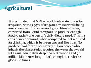 Agricultural

  It is estimated that 69% of worldwide water use is for
 irrigation, with 15-35% of irrigation withdrawals being
 unsustainable. It takes around 3,000 litres of water,
 converted from liquid to vapour, to produce enough
 food to satisfy one person's daily dietary need. This is a
 considerable amount, when compared to that required
 for drinking, which is between two and five litres. To
 produce food for the now over 7 billion people who
 inhabit the planet today requires the water that would
 fill a canal ten metres deep, 100 metres wide and 7.1
 million kilometres long – that's enough to circle the
 globe 180 times.
 