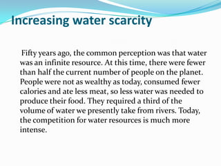 Increasing water scarcity

  Fifty years ago, the common perception was that water
 was an infinite resource. At this time, there were fewer
 than half the current number of people on the planet.
 People were not as wealthy as today, consumed fewer
 calories and ate less meat, so less water was needed to
 produce their food. They required a third of the
 volume of water we presently take from rivers. Today,
 the competition for water resources is much more
 intense.
 