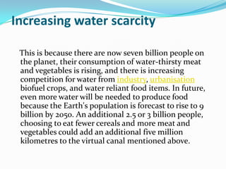 Increasing water scarcity

 This is because there are now seven billion people on
 the planet, their consumption of water-thirsty meat
 and vegetables is rising, and there is increasing
 competition for water from industry, urbanisation
 biofuel crops, and water reliant food items. In future,
 even more water will be needed to produce food
 because the Earth's population is forecast to rise to 9
 billion by 2050. An additional 2.5 or 3 billion people,
 choosing to eat fewer cereals and more meat and
 vegetables could add an additional five million
 kilometres to the virtual canal mentioned above.
 