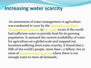 Increasing water scarcity

  An assessment of water management in agriculture
 was conducted in 2007 by the International Water
 Management Institute in Sri Lanka to see if the world
 had sufficient water to provide food for its growing
 population. It assessed the current availability of water
 for agriculture on a global scale and mapped out
 locations suffering from water scarcity. It found that a
 fifth of the world's people, more than 1.2 billion, live in
 areas of physical water scarcity, where there is not
 enough water to meet all demands.
 