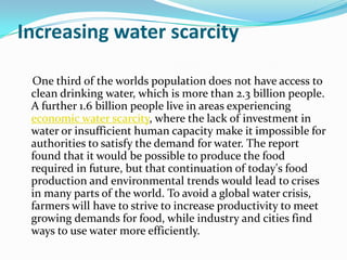 Increasing water scarcity

 One third of the worlds population does not have access to
 clean drinking water, which is more than 2.3 billion people.
 A further 1.6 billion people live in areas experiencing
 economic water scarcity, where the lack of investment in
 water or insufficient human capacity make it impossible for
 authorities to satisfy the demand for water. The report
 found that it would be possible to produce the food
 required in future, but that continuation of today's food
 production and environmental trends would lead to crises
 in many parts of the world. To avoid a global water crisis,
 farmers will have to strive to increase productivity to meet
 growing demands for food, while industry and cities find
 ways to use water more efficiently.
 