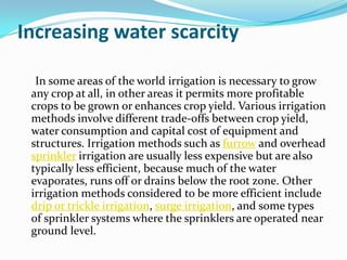 Increasing water scarcity

  In some areas of the world irrigation is necessary to grow
 any crop at all, in other areas it permits more profitable
 crops to be grown or enhances crop yield. Various irrigation
 methods involve different trade-offs between crop yield,
 water consumption and capital cost of equipment and
 structures. Irrigation methods such as furrow and overhead
 sprinkler irrigation are usually less expensive but are also
 typically less efficient, because much of the water
 evaporates, runs off or drains below the root zone. Other
 irrigation methods considered to be more efficient include
 drip or trickle irrigation, surge irrigation, and some types
 of sprinkler systems where the sprinklers are operated near
 ground level.
 