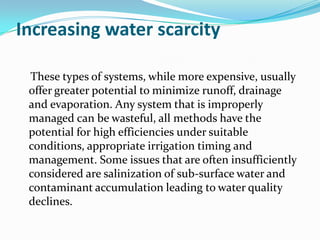 Increasing water scarcity

 These types of systems, while more expensive, usually
 offer greater potential to minimize runoff, drainage
 and evaporation. Any system that is improperly
 managed can be wasteful, all methods have the
 potential for high efficiencies under suitable
 conditions, appropriate irrigation timing and
 management. Some issues that are often insufficiently
 considered are salinization of sub-surface water and
 contaminant accumulation leading to water quality
 declines.
 