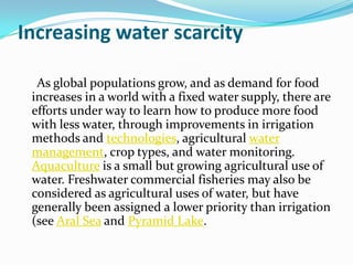 Increasing water scarcity

  As global populations grow, and as demand for food
 increases in a world with a fixed water supply, there are
 efforts under way to learn how to produce more food
 with less water, through improvements in irrigation
 methods and technologies, agricultural water
 management, crop types, and water monitoring.
 Aquaculture is a small but growing agricultural use of
 water. Freshwater commercial fisheries may also be
 considered as agricultural uses of water, but have
 generally been assigned a lower priority than irrigation
 (see Aral Sea and Pyramid Lake.
 
