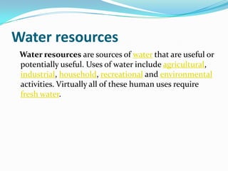 Water resources
 Water resources are sources of water that are useful or
 potentially useful. Uses of water include agricultural,
 industrial, household, recreational and environmental
 activities. Virtually all of these human uses require
 fresh water.
 