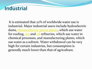 Industrial

  It is estimated that 22% of worldwide water use is
 industrial. Major industrial users include hydroelectric
 dams, thermoelectric power plants, which use water
 for cooling, ore and oil refineries, which use water in
 chemical processes, and manufacturing plants, which
 use water as a solvent. Water withdrawal can be very
 high for certain industries, but consumption is
 generally much lower than that of agriculture.
 