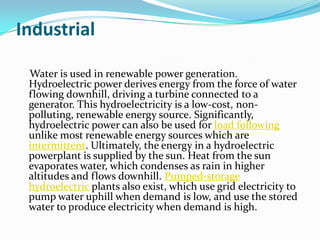 Industrial

 Water is used in renewable power generation.
 Hydroelectric power derives energy from the force of water
 flowing downhill, driving a turbine connected to a
 generator. This hydroelectricity is a low-cost, non-
 polluting, renewable energy source. Significantly,
 hydroelectric power can also be used for load following
 unlike most renewable energy sources which are
 intermittent. Ultimately, the energy in a hydroelectric
 powerplant is supplied by the sun. Heat from the sun
 evaporates water, which condenses as rain in higher
 altitudes and flows downhill. Pumped-storage
 hydroelectric plants also exist, which use grid electricity to
 pump water uphill when demand is low, and use the stored
 water to produce electricity when demand is high.
 