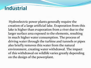 Industrial

  Hydroelectric power plants generally require the
 creation of a large artificial lake. Evaporation from this
 lake is higher than evaporation from a river due to the
 larger surface area exposed to the elements, resulting
 in much higher water consumption. The process of
 driving water through the turbine and tunnels or pipes
 also briefly removes this water from the natural
 environment, creating water withdrawal. The impact
 of this withdrawal on wildlife varies greatly depending
 on the design of the powerplant.
 