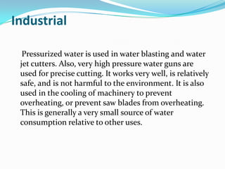 Industrial

  Pressurized water is used in water blasting and water
 jet cutters. Also, very high pressure water guns are
 used for precise cutting. It works very well, is relatively
 safe, and is not harmful to the environment. It is also
 used in the cooling of machinery to prevent
 overheating, or prevent saw blades from overheating.
 This is generally a very small source of water
 consumption relative to other uses.
 