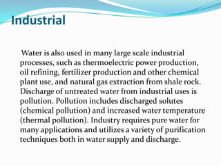 Industrial

 Water is also used in many large scale industrial
 processes, such as thermoelectric power production,
 oil refining, fertilizer production and other chemical
 plant use, and natural gas extraction from shale rock.
 Discharge of untreated water from industrial uses is
 pollution. Pollution includes discharged solutes
 (chemical pollution) and increased water temperature
 (thermal pollution). Industry requires pure water for
 many applications and utilizes a variety of purification
 techniques both in water supply and discharge.
 