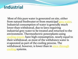 Industrial

  Most of this pure water is generated on site, either
 from natural freshwater or from municipal grey water.
 Industrial consumption of water is generally much
 lower than withdrawal, due to laws requiring
 industrial grey water to be treated and returned to the
 environment. Thermoelectric powerplants using
 cooling towers have high consumption, nearly equal to
 their withdrawal, as most of the withdrawn water is
 evaporated as part of the cooling process. The
 withdrawal, however, is lower than in once-through
 cooling systems.
 