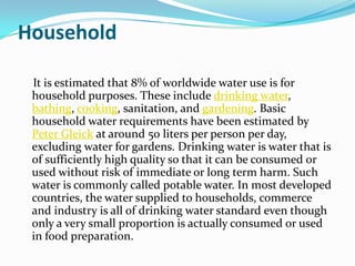 Household

 It is estimated that 8% of worldwide water use is for
 household purposes. These include drinking water,
 bathing, cooking, sanitation, and gardening. Basic
 household water requirements have been estimated by
 Peter Gleick at around 50 liters per person per day,
 excluding water for gardens. Drinking water is water that is
 of sufficiently high quality so that it can be consumed or
 used without risk of immediate or long term harm. Such
 water is commonly called potable water. In most developed
 countries, the water supplied to households, commerce
 and industry is all of drinking water standard even though
 only a very small proportion is actually consumed or used
 in food preparation.
 
