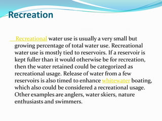 Recreation

 Recreational water use is usually a very small but
 growing percentage of total water use. Recreational
 water use is mostly tied to reservoirs. If a reservoir is
 kept fuller than it would otherwise be for recreation,
 then the water retained could be categorized as
 recreational usage. Release of water from a few
 reservoirs is also timed to enhance whitewater boating,
 which also could be considered a recreational usage.
 Other examples are anglers, water skiers, nature
 enthusiasts and swimmers.
 