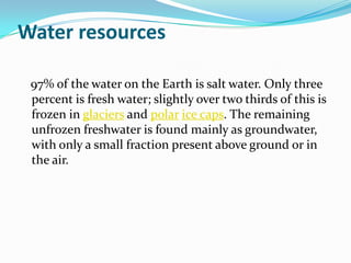Water resources

 97% of the water on the Earth is salt water. Only three
 percent is fresh water; slightly over two thirds of this is
 frozen in glaciers and polar ice caps. The remaining
 unfrozen freshwater is found mainly as groundwater,
 with only a small fraction present above ground or in
 the air.
 