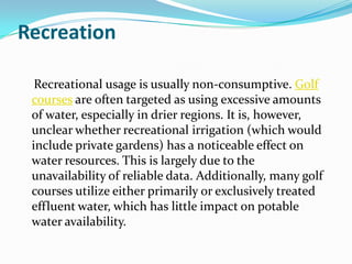Recreation

  Recreational usage is usually non-consumptive. Golf
 courses are often targeted as using excessive amounts
 of water, especially in drier regions. It is, however,
 unclear whether recreational irrigation (which would
 include private gardens) has a noticeable effect on
 water resources. This is largely due to the
 unavailability of reliable data. Additionally, many golf
 courses utilize either primarily or exclusively treated
 effluent water, which has little impact on potable
 water availability.
 