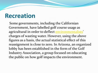Recreation
  Some governments, including the Californian
 Government, have labelled golf course usage as
 agricultural in order to deflect environmentalists'
 charges of wasting water. However, using the above
 figures as a basis, the actual statistical effect of this
 reassignment is close to zero. In Arizona, an organized
 lobby has been established in the form of the Golf
 Industry Association, a group focused on educating
 the public on how golf impacts the environment.
 
