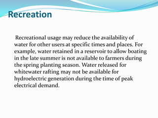 Recreation

  Recreational usage may reduce the availability of
 water for other users at specific times and places. For
 example, water retained in a reservoir to allow boating
 in the late summer is not available to farmers during
 the spring planting season. Water released for
 whitewater rafting may not be available for
 hydroelectric generation during the time of peak
 electrical demand.
 