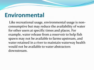 Environmental
  Like recreational usage, environmental usage is non-
 consumptive but may reduce the availability of water
 for other users at specific times and places. For
 example, water release from a reservoir to help fish
 spawn may not be available to farms upstream, and
 water retained in a river to maintain waterway health
 would not be available to water abstractors
 downstream.
 