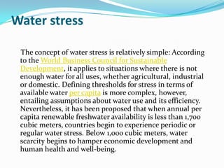 Water stress

 The concept of water stress is relatively simple: According
 to the World Business Council for Sustainable
 Development, it applies to situations where there is not
 enough water for all uses, whether agricultural, industrial
 or domestic. Defining thresholds for stress in terms of
 available water per capita is more complex, however,
 entailing assumptions about water use and its efficiency.
 Nevertheless, it has been proposed that when annual per
 capita renewable freshwater availability is less than 1,700
 cubic meters, countries begin to experience periodic or
 regular water stress. Below 1,000 cubic meters, water
 scarcity begins to hamper economic development and
 human health and well-being.
 