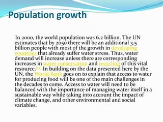 Population growth

 In 2000, the world population was 6.2 billion. The UN
 estimates that by 2050 there will be an additional 3.5
 billion people with most of the growth in developing
 countries that already suffer water stress. Thus, water
 demand will increase unless there are corresponding
 increases in water conservation and recycling of this vital
 resource.[14] In building on the data presented here by the
 UN, the World Bank goes on to explain that access to water
 for producing food will be one of the main challenges in
 the decades to come. Access to water will need to be
 balanced with the importance of managing water itself in a
 sustainable way while taking into account the impact of
 climate change, and other environmental and social
 variables.
 