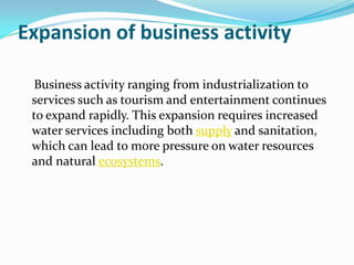 Expansion of business activity

 Business activity ranging from industrialization to
 services such as tourism and entertainment continues
 to expand rapidly. This expansion requires increased
 water services including both supply and sanitation,
 which can lead to more pressure on water resources
 and natural ecosystems.
 