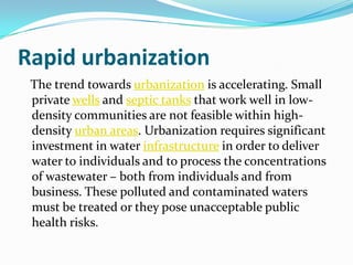 Rapid urbanization
 The trend towards urbanization is accelerating. Small
 private wells and septic tanks that work well in low-
 density communities are not feasible within high-
 density urban areas. Urbanization requires significant
 investment in water infrastructure in order to deliver
 water to individuals and to process the concentrations
 of wastewater – both from individuals and from
 business. These polluted and contaminated waters
 must be treated or they pose unacceptable public
 health risks.
 