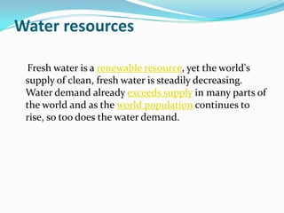 Water resources

 Fresh water is a renewable resource, yet the world's
 supply of clean, fresh water is steadily decreasing.
 Water demand already exceeds supply in many parts of
 the world and as the world population continues to
 rise, so too does the water demand.
 