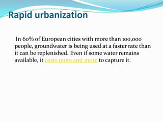 Rapid urbanization

  In 60% of European cities with more than 100,000
 people, groundwater is being used at a faster rate than
 it can be replenished. Even if some water remains
 available, it costs more and more to capture it.
 