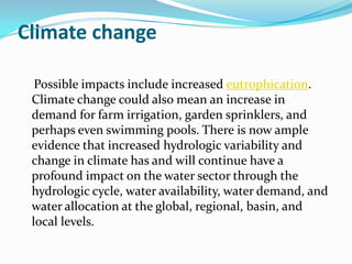 Climate change

  Possible impacts include increased eutrophication.
 Climate change could also mean an increase in
 demand for farm irrigation, garden sprinklers, and
 perhaps even swimming pools. There is now ample
 evidence that increased hydrologic variability and
 change in climate has and will continue have a
 profound impact on the water sector through the
 hydrologic cycle, water availability, water demand, and
 water allocation at the global, regional, basin, and
 local levels.
 