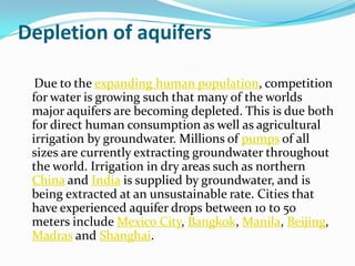 Depletion of aquifers

  Due to the expanding human population, competition
 for water is growing such that many of the worlds
 major aquifers are becoming depleted. This is due both
 for direct human consumption as well as agricultural
 irrigation by groundwater. Millions of pumps of all
 sizes are currently extracting groundwater throughout
 the world. Irrigation in dry areas such as northern
 China and India is supplied by groundwater, and is
 being extracted at an unsustainable rate. Cities that
 have experienced aquifer drops between 10 to 50
 meters include Mexico City, Bangkok, Manila, Beijing,
 Madras and Shanghai.
 