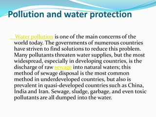 Pollution and water protection

 Water pollution is one of the main concerns of the
 world today. The governments of numerous countries
 have striven to find solutions to reduce this problem.
 Many pollutants threaten water supplies, but the most
 widespread, especially in developing countries, is the
 discharge of raw sewage into natural waters; this
 method of sewage disposal is the most common
 method in underdeveloped countries, but also is
 prevalent in quasi-developed countries such as China,
 India and Iran. Sewage, sludge, garbage, and even toxic
 pollutants are all dumped into the water.
 