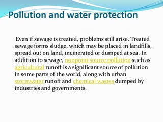Pollution and water protection

  Even if sewage is treated, problems still arise. Treated
 sewage forms sludge, which may be placed in landfills,
 spread out on land, incinerated or dumped at sea. In
 addition to sewage, nonpoint source pollution such as
 agricultural runoff is a significant source of pollution
 in some parts of the world, along with urban
 stormwater runoff and chemical wastes dumped by
 industries and governments.
 