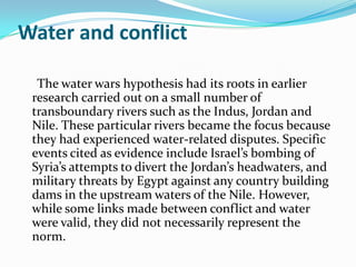 Water and conflict

  The water wars hypothesis had its roots in earlier
 research carried out on a small number of
 transboundary rivers such as the Indus, Jordan and
 Nile. These particular rivers became the focus because
 they had experienced water-related disputes. Specific
 events cited as evidence include Israel’s bombing of
 Syria’s attempts to divert the Jordan’s headwaters, and
 military threats by Egypt against any country building
 dams in the upstream waters of the Nile. However,
 while some links made between conflict and water
 were valid, they did not necessarily represent the
 norm.
 