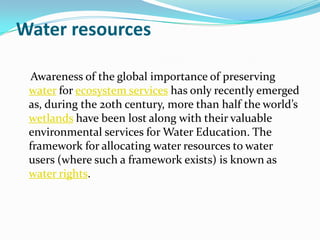 Water resources

 Awareness of the global importance of preserving
 water for ecosystem services has only recently emerged
 as, during the 20th century, more than half the world’s
 wetlands have been lost along with their valuable
 environmental services for Water Education. The
 framework for allocating water resources to water
 users (where such a framework exists) is known as
 water rights.
 