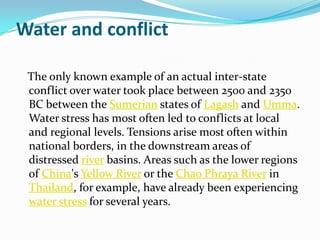 Water and conflict

 The only known example of an actual inter-state
 conflict over water took place between 2500 and 2350
 BC between the Sumerian states of Lagash and Umma.
 Water stress has most often led to conflicts at local
 and regional levels. Tensions arise most often within
 national borders, in the downstream areas of
 distressed river basins. Areas such as the lower regions
 of China's Yellow River or the Chao Phraya River in
 Thailand, for example, have already been experiencing
 water stress for several years.
 