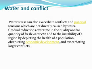 Water and conflict

  Water stress can also exacerbate conflicts and political
 tensions which are not directly caused by water.
 Gradual reductions over time in the quality and/or
 quantity of fresh water can add to the instability of a
 region by depleting the health of a population,
 obstructing economic development, and exacerbating
 larger conflicts.
 