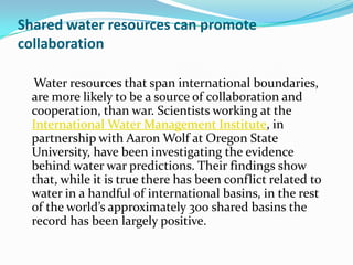 Shared water resources can promote
collaboration

  Water resources that span international boundaries,
  are more likely to be a source of collaboration and
  cooperation, than war. Scientists working at the
  International Water Management Institute, in
  partnership with Aaron Wolf at Oregon State
  University, have been investigating the evidence
  behind water war predictions. Their findings show
  that, while it is true there has been conflict related to
  water in a handful of international basins, in the rest
  of the world’s approximately 300 shared basins the
  record has been largely positive.
 