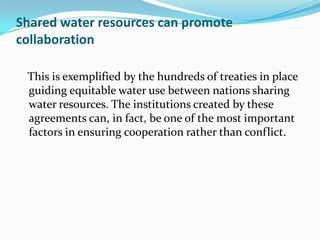 Shared water resources can promote
collaboration

 This is exemplified by the hundreds of treaties in place
 guiding equitable water use between nations sharing
 water resources. The institutions created by these
 agreements can, in fact, be one of the most important
 factors in ensuring cooperation rather than conflict.
 