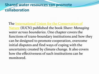 Shared water resources can promote
collaboration


 The International Union for the Conservation of
 Nature (IUCN) published the book Share: Managing
 water across boundaries. One chapter covers the
 functions of trans-boundary institutions and how they
 can be designed to promote cooperation, overcome
 initial disputes and find ways of coping with the
 uncertainty created by climate change. It also covers
 how the effectiveness of such institutions can be
 monitored.
 
