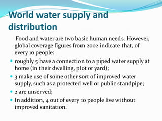 World water supply and
distribution
     Food and water are two basic human needs. However,
    global coverage figures from 2002 indicate that, of
    every 10 people:
   roughly 5 have a connection to a piped water supply at
    home (in their dwelling, plot or yard);
   3 make use of some other sort of improved water
    supply, such as a protected well or public standpipe;
   2 are unserved;
   In addition, 4 out of every 10 people live without
    improved sanitation.
 