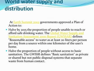 World water supply and
distribution

   At Earth Summit 2002 governments approved a Plan of
  Action to:
 Halve by 2015 the proportion of people unable to reach or
  afford safe drinking water. The Global Water Supply and
  Sanitation Assessment 2000 Report (GWSSAR) defines
  "Reasonable access" to water as at least 20 liters per person
  per day from a source within one kilometer of the user’s
  home.
 Halve the proportion of people without access to basic
  sanitation. The GWSSR defines "Basic sanitation" as private
  or shared but not public disposal systems that separate
  waste from human contact.
 
