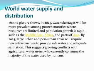 World water supply and
distribution
 As the picture shows, in 2025, water shortages will be
 more prevalent among poorer countries where
 resources are limited and population growth is rapid,
 such as the Middle East, Africa, and parts of Asia. By
 2025, large urban and peri-urban areas will require
 new infrastructure to provide safe water and adequate
 sanitation. This suggests growing conflicts with
 agricultural water users, who currently consume the
 majority of the water used by humans.
 
