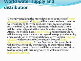 World water supply and
distribution

 Generally speaking the more developed countries of North
 America, Europe and Russia will not see a serious threat to
 water supply by the year 2025, not only because of their
 relative wealth, but more importantly their populations
 will be better aligned with available water resources. North
 Africa, the Middle East, South Africa and northern China
 will face very severe water shortages due to physical scarcity
 and a condition of overpopulation relative to their carrying
 capacity with respect to water supply. Most of South
 America, Sub-Saharan Africa, Southern China and India
 will face water supply shortages by 2025; for these latter
 regions the causes of scarcity will be economic constraints
 to developing safe drinking water, as well as excessive
 population growth.
 