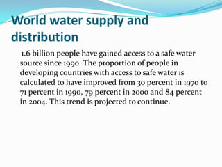World water supply and
distribution
  1.6 billion people have gained access to a safe water
 source since 1990. The proportion of people in
 developing countries with access to safe water is
 calculated to have improved from 30 percent in 1970 to
 71 percent in 1990, 79 percent in 2000 and 84 percent
 in 2004. This trend is projected to continue.
 
