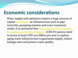 Economic considerations
 Water supply and sanitation require a huge amount of
 capital investment in infrastructure such as pipe
 networks, pumping stations and water treatment
 works. It is estimated that Organisation for Economic
 Co-operation and Development (OECD) nations need
 to invest at least USD 200 billion per year to replace
 aging water infrastructure to guarantee supply, reduce
 leakage rates and protect water quality.
 