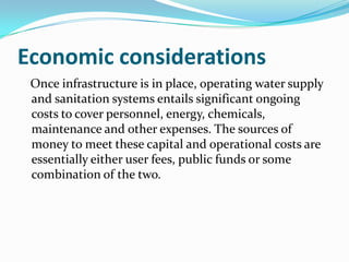 Economic considerations
 Once infrastructure is in place, operating water supply
 and sanitation systems entails significant ongoing
 costs to cover personnel, energy, chemicals,
 maintenance and other expenses. The sources of
 money to meet these capital and operational costs are
 essentially either user fees, public funds or some
 combination of the two.
 