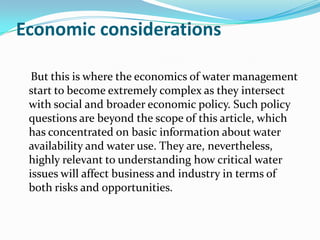 Economic considerations

  But this is where the economics of water management
 start to become extremely complex as they intersect
 with social and broader economic policy. Such policy
 questions are beyond the scope of this article, which
 has concentrated on basic information about water
 availability and water use. They are, nevertheless,
 highly relevant to understanding how critical water
 issues will affect business and industry in terms of
 both risks and opportunities.
 